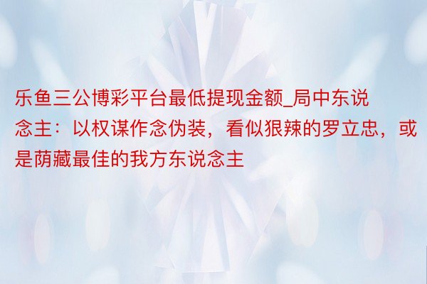 乐鱼三公博彩平台最低提现金额_局中东说念主：以权谋作念伪装，看似狠辣的罗立忠，或是荫藏最佳的我方东说念主