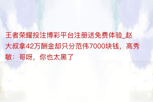 王者荣耀投注博彩平台注册送免费体验_赵大叔拿42万酬金却只分范伟7000块钱，高秀敏：哥呀，你也太黑了