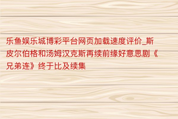 乐鱼娱乐城博彩平台网页加载速度评价_斯皮尔伯格和汤姆汉克斯再续前缘好意思剧《兄弟连》终于比及续集
