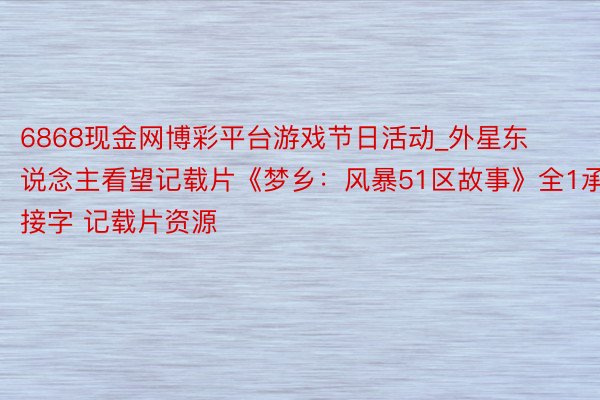 6868现金网博彩平台游戏节日活动_外星东说念主看望记载片《梦乡：风暴51区故事》全1承接字 记载片资源