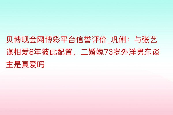 贝博现金网博彩平台信誉评价_巩俐：与张艺谋相爱8年彼此配置，二婚嫁73岁外洋男东谈主是真爱吗