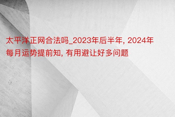 太平洋正网合法吗_2023年后半年， 2024年每月运势提前知， 有用避让好多问题