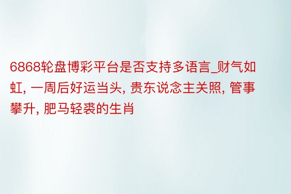 6868轮盘博彩平台是否支持多语言_财气如虹， 一周后好运当头， 贵东说念主关照， 管事攀升， 肥马轻裘的生肖
