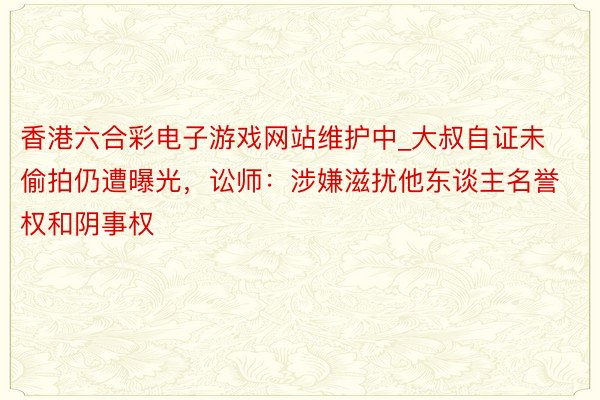 香港六合彩电子游戏网站维护中_大叔自证未偷拍仍遭曝光，讼师：涉嫌滋扰他东谈主名誉权和阴事权