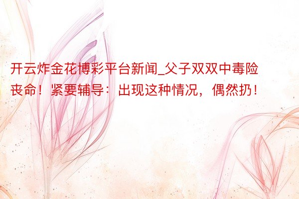开云炸金花博彩平台新闻_父子双双中毒险丧命！紧要辅导：出现这种情况，偶然扔！