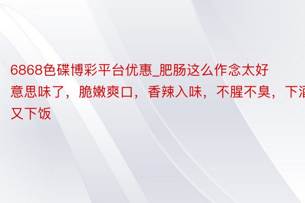 6868色碟博彩平台优惠_肥肠这么作念太好意思味了，脆嫩爽口，香辣入味，不腥不臭，下酒又下饭