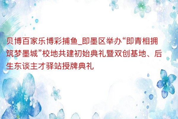 贝博百家乐博彩捕鱼_即墨区举办“即青相拥 筑梦墨城”校地共建初始典礼暨双创基地、后生东谈主才驿站授牌典礼