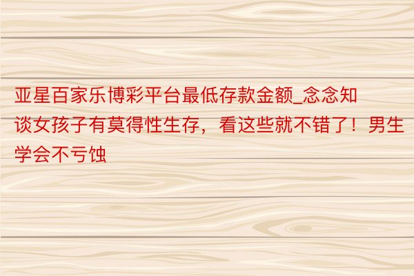 亚星百家乐博彩平台最低存款金额_念念知谈女孩子有莫得性生存，看这些就不错了！男生学会不亏蚀