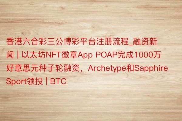 香港六合彩三公博彩平台注册流程_融资新闻 | 以太坊NFT徽章App POAP完成1000万好意思元种子轮融资，Archetype和Sapphire Sport领投 | BTC