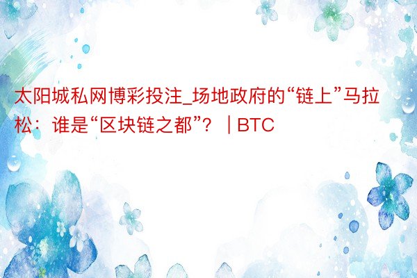 太阳城私网博彩投注_场地政府的“链上”马拉松：谁是“区块链之都”？ | BTC