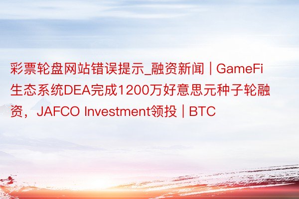 彩票轮盘网站错误提示_融资新闻 | GameFi生态系统DEA完成1200万好意思元种子轮融资，JAFCO Investment领投 | BTC