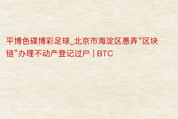 平博色碟博彩足球_北京市海淀区愚弄“区块链”办理不动产登记过户 | BTC
