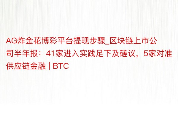 AG炸金花博彩平台提现步骤_区块链上市公司半年报：41家进入实践足下及磋议，5家对准供应链金融 | BTC