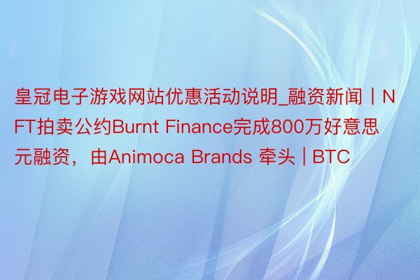 皇冠电子游戏网站优惠活动说明_融资新闻丨NFT拍卖公约Burnt Finance完成800万好意思元融资，由Animoca Brands 牵头 | BTC