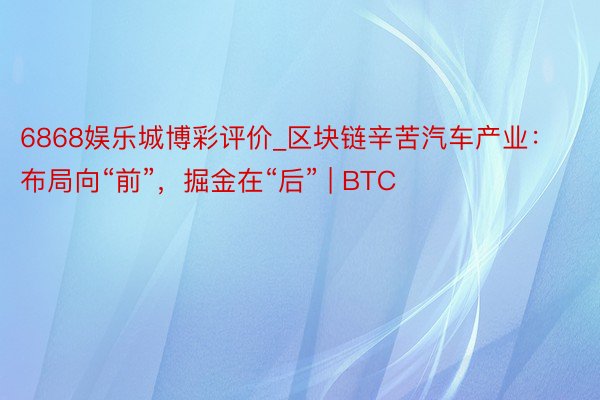 6868娱乐城博彩评价_区块链辛苦汽车产业：布局向“前”，掘金在“后” | BTC