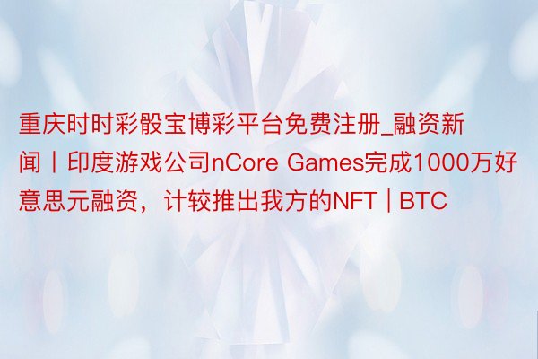 重庆时时彩骰宝博彩平台免费注册_融资新闻丨印度游戏公司nCore Games完成1000万好意思元融资，计较推出我方的NFT | BTC