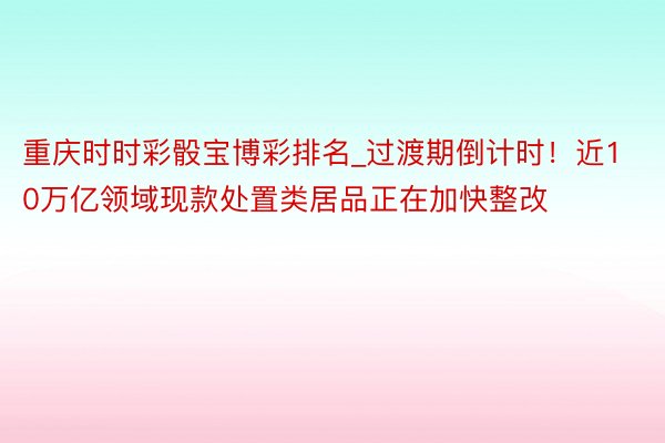 重庆时时彩骰宝博彩排名_过渡期倒计时！近10万亿领域现款处置类居品正在加快整改