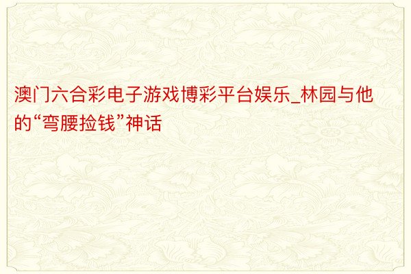 澳门六合彩电子游戏博彩平台娱乐_林园与他的“弯腰捡钱”神话