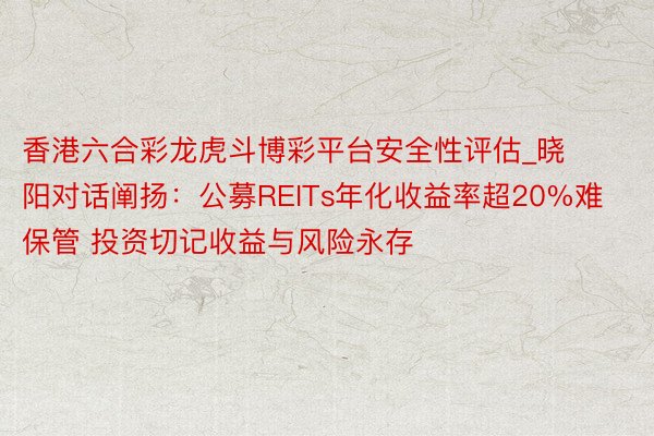 香港六合彩龙虎斗博彩平台安全性评估_晓阳对话阐扬：公募REITs年化收益率超20%难保管 投资切记收益与风险永存