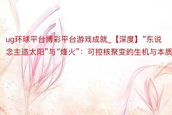 ug环球平台博彩平台游戏成就_【深度】“东说念主造太阳”与“烽火”：可控核聚变的生机与本质