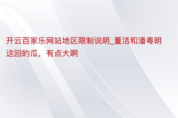 开云百家乐网站地区限制说明_董洁和潘粤明这回的瓜，有点大啊