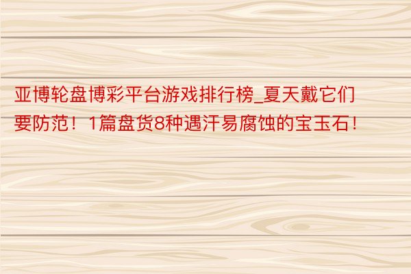 亚博轮盘博彩平台游戏排行榜_夏天戴它们要防范！1篇盘货8种遇汗易腐蚀的宝玉石！