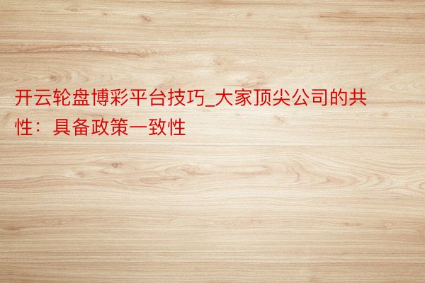 开云轮盘博彩平台技巧_大家顶尖公司的共性：具备政策一致性
