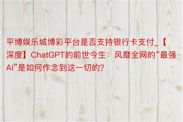 平博娱乐城博彩平台是否支持银行卡支付_【深度】ChatGPT的前世今生：风靡全网的“最强AI”是如何作念到这一切的？