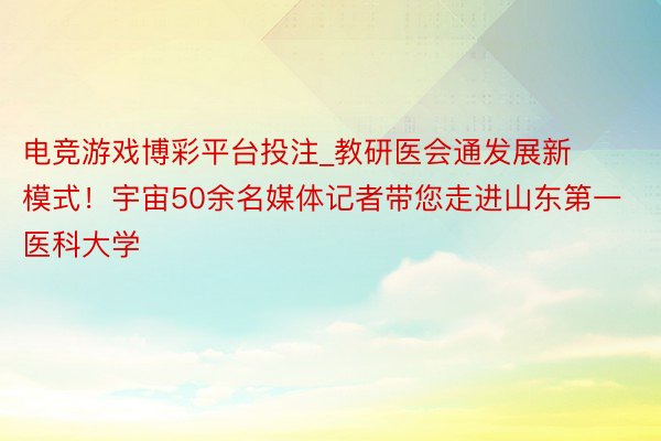 电竞游戏博彩平台投注_教研医会通发展新模式！宇宙50余名媒体记者带您走进山东第一医科大学