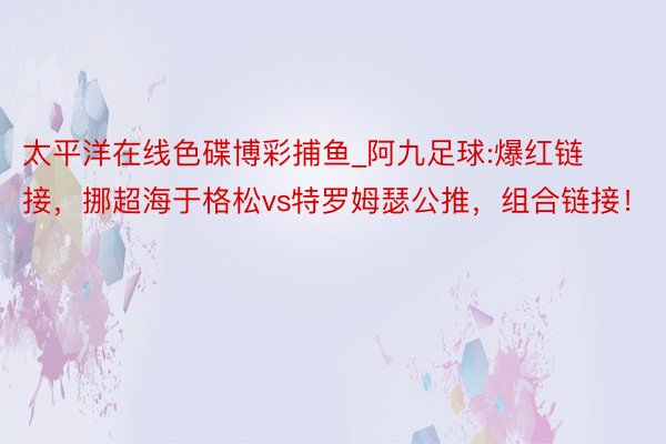 太平洋在线色碟博彩捕鱼_阿九足球:爆红链接，挪超海于格松vs特罗姆瑟公推，组合链接！